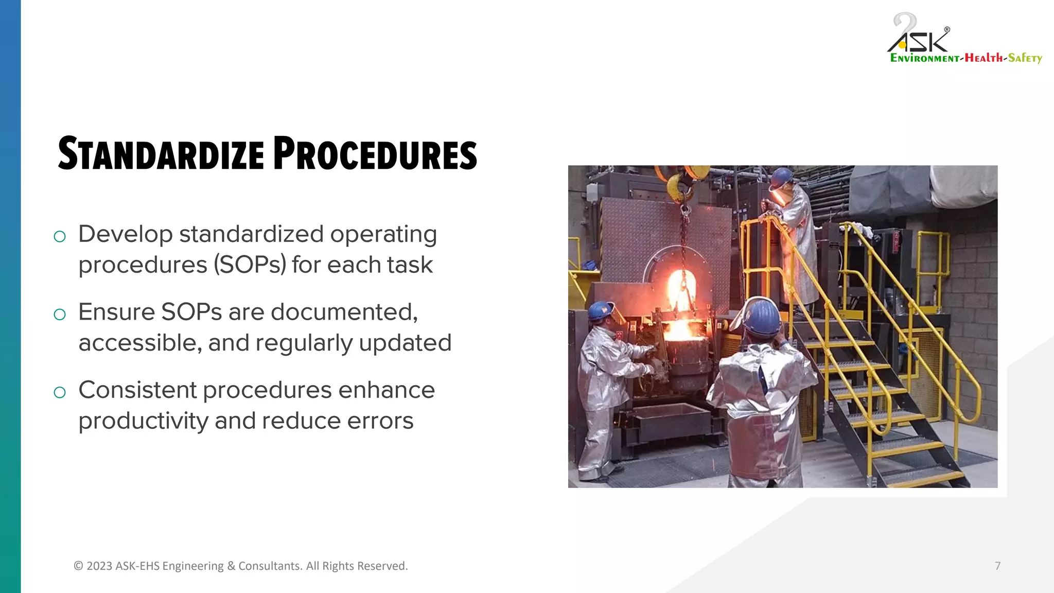 © 2023 ASK-EHS Engineering & Consultants. All Rights Reserved.
o Develop standardized operating
procedures (SOPs) for each task
o Ensure SOPs are documented,
accessible, and regularly updated
o Consistent procedures enhance
productivity and reduce errors
7
 