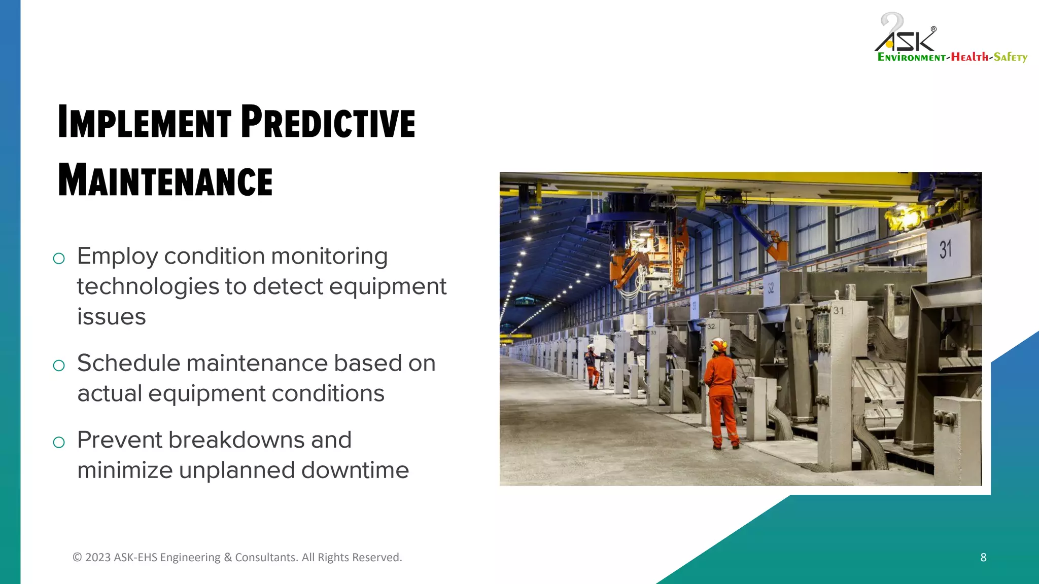 © 2023 ASK-EHS Engineering & Consultants. All Rights Reserved.
o Employ condition monitoring
technologies to detect equipment
issues
o Schedule maintenance based on
actual equipment conditions
o Prevent breakdowns and
minimize unplanned downtime
8
 