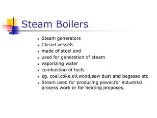 Steam Boilers
 Steam generators
 Closed vessels
 made of steel and
 used for generation of steam
 vaporizing water
 combustion of fuels
 eg. coal,coke,oil,wood,saw dust and begesse etc.
 Steam used for producing power,for industrial
process work or for heating proposes.
 