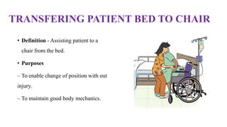 TRANSFERING PATIENT BED TO CHAIR
• Definition - Assisting patient to a
chair from the bed.
• Purposes
– To enable change of position with out
injury.
– To maintain good body mechanics.
 