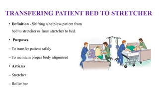 TRANSFERING PATIENT BED TO STRETCHER
• Definition - Shifting a helpless patient from
bed to stretcher or from stretcher to bed.
• Purposes
– To transfer patient safely
– To maintain proper body alignment
• Articles
– Stretcher
– Roller bar
 
