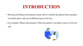 INTRODUCTION
• Moving and lifting of the patients means shift or transfer the patient from one place
to another place with use of different types of devices.
• For example-.Wheel chair,strecher. When the patient is not able to move or lift own
self.
 