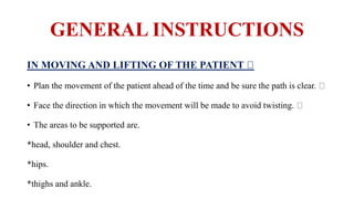 GENERAL INSTRUCTIONS
IN MOVING AND LIFTING OF THE PATIENT
• Plan the movement of the patient ahead of the time and be sure the path is clear.
• Face the direction in which the movement will be made to avoid twisting.
• The areas to be supported are.
*head, shoulder and chest.
*hips.
*thighs and ankle.
 