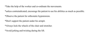 *Take the help of the worker and co-ordinate the movements.
*unless contraindicated, encourage the patient to use his abilities as much as possible.
*Observe the patient for orthostatic hypotension.
*Don't support the patient under his armpit.
*Always lock the wheels of the chair and stretcher.
*Avoid jerking and twisting during the lift.
 