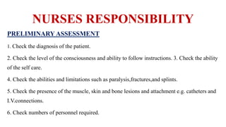 NURSES RESPONSIBILITY
PRELIMINARY ASSESSMENT
1. Check the diagnosis of the patient.
2. Check the level of the consciousness and ability to follow instructions. 3. Check the ability
of the self care.
4. Check the abilities and limitations such as paralysis,fractures,and splints.
5. Check the presence of the muscle, skin and bone lesions and attachment e.g. catheters and
I.V.connections.
6. Check numbers of personnel required.
 