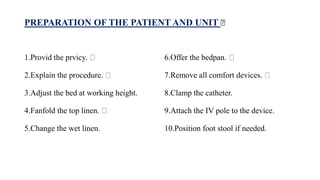 PREPARATION OF THE PATIENT AND UNIT
1.Provid the prvicy.
2.Explain the procedure.
3.Adjust the bed at working height.
4.Fanfold the top linen.
5.Change the wet linen.
6.Offer the bedpan.
7.Remove all comfort devices.
8.Clamp the catheter.
9.Attach the IV pole to the device.
10.Position foot stool if needed.
 