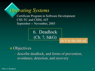 OSes: 6. Deadlock 1
Operating Systems
 Objectives
– describe deadlock, and forms of prevention,
avoidance, detection, and recovery
Certificate Program in Software Development
CSE-TC and CSIM, AIT
September -- November, 2003
6. Deadlock
(Ch. 7, S&G)
ch 8 in the 6th ed.
 