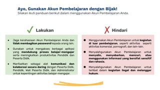 Ayo, Gunakan Akun Pembelajaran dengan Bijak!
Silakan ikuti panduan berikut dalam menggunakan Akun Pembelajaran Anda.
● Jaga kerahasiaan Akun Pembelajaran Anda dan
tidak membagikan password kepada orang lain.
● Gunakan untuk mengakses berbagai aplikasi
yang mendukung proses belajar-mengajar
serta meningkatkan produktivitas Pendidik dan
Peserta Didik.
● Manfaatkan sebagai alat komunikasi dan
kolaborasi secara daring dengan Peserta Didik,
Pendidik, Wali Peserta Didik, dan Administrator
untuk kepentingan aktivitas belajar-mengajar.
● Menggunakan Akun Pembelajaran untuk kegiatan
di luar pembelajaran, seperti aktivitas seperti
aktivitas komersial, pornografi, dan lain-lain.
● Menyalahgunakan Akun Pembelajaran untuk
menyalin, menyebarkan, mencuri, atau
menggunakan informasi yang bersifat sensitif
dan rahasia.
● Menyalahgunakan Akun Pembelajaran untuk
terlibat dalam kegiatan ilegal dan melanggar
hukum.
✔ ✗
Lakukan Hindari
 