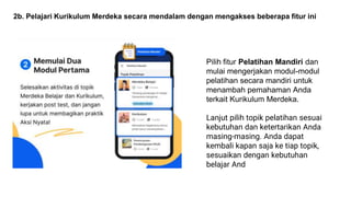 2b. Pelajari Kurikulum Merdeka secara mendalam dengan mengakses beberapa fitur ini
Pilih fitur Pelatihan Mandiri dan
mulai mengerjakan modul-modul
pelatihan secara mandiri untuk
menambah pemahaman Anda
terkait Kurikulum Merdeka.
Lanjut pilih topik pelatihan sesuai
kebutuhan dan ketertarikan Anda
masing-masing. Anda dapat
kembali kapan saja ke tiap topik,
sesuaikan dengan kebutuhan
belajar And
 