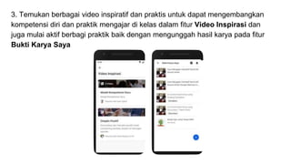 3. Temukan berbagai video inspiratif dan praktis untuk dapat mengembangkan
kompetensi diri dan praktik mengajar di kelas dalam fitur Video Inspirasi dan
juga mulai aktif berbagi praktik baik dengan mengunggah hasil karya pada fitur
Bukti Karya Saya
 