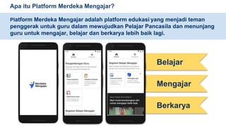 Apa itu Platform Merdeka Mengajar?
Platform Merdeka Mengajar adalah platform edukasi yang menjadi teman
penggerak untuk guru dalam mewujudkan Pelajar Pancasila dan menunjang
guru untuk mengajar, belajar dan berkarya lebih baik lagi.
Belajar
Mengajar
Berkarya
 
