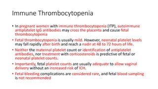 Immune Thrombocytopenia
• In pregnant women with immune thrombocytopenia (ITP), autoimmune
antiplatelet IgG antibodies may cross the placenta and cause fetal
thrombocytopenia
• Fetal thrombocytopenia is usually mild. However, neonatal platelet levels
may fall rapidly after birth and reach a nadir at 48 to 72 hours of life.
• Neither the maternal platelet count or identification of antiplatelet
antibodies, nor treatment with corticosteroids is predictive of fetal or
neonatal platelet counts.
• Importantly, fetal platelet counts are usually adequate to allow vaginal
delivery without an increased risk of ICH.
• Fetal bleeding complications are considered rare, and fetal blood sampling
is not recommended
 