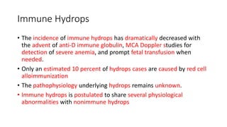 Immune Hydrops
• The incidence of immune hydrops has dramatically decreased with
the advent of anti-D immune globulin, MCA Doppler studies for
detection of severe anemia, and prompt fetal transfusion when
needed.
• Only an estimated 10 percent of hydrops cases are caused by red cell
alloimmunization
• The pathophysiology underlying hydrops remains unknown.
• Immune hydrops is postulated to share several physiological
abnormalities with nonimmune hydrops
 