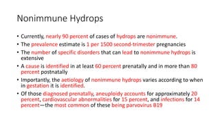 Nonimmune Hydrops
• Currently, nearly 90 percent of cases of hydrops are nonimmune.
• The prevalence estimate is 1 per 1500 second-trimester pregnancies
• The number of specific disorders that can lead to nonimmune hydrops is
extensive
• A cause is identified in at least 60 percent prenatally and in more than 80
percent postnatally
• Importantly, the aetiology of nonimmune hydrops varies according to when
in gestation it is identified.
• Of those diagnosed prenatally, aneuploidy accounts for approximately 20
percent, cardiovascular abnormalities for 15 percent, and infections for 14
percent—the most common of these being parvovirus B19
 