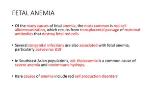 FETAL ANEMIA
• Of the many causes of fetal anemia, the most common is red cell
alloimmunization, which results from transplacental passage of maternal
antibodies that destroy fetal red cells
• Several congenital infections are also associated with fetal anemia,
particularly parvovirus B19
• In Southeast Asian populations, α4- thalassemia is a common cause of
severe anemia and nonimmune hydrops.
• Rare causes of anemia include red cell production disorders
 