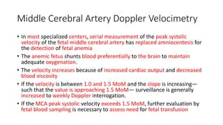 Middle Cerebral Artery Doppler Velocimetry
• In most specialized centers, serial measurement of the peak systolic
velocity of the fetal middle cerebral artery has replaced amniocentesis for
the detection of fetal anemia
• The anemic fetus shunts blood preferentially to the brain to maintain
adequate oxygenation.
• The velocity increases because of increased cardiac output and decreased
blood viscosity
• If the velocity is between 1.0 and 1.5 MoM and the slope is increasing—
such that the value is approaching 1.5 MoM— surveillance is generally
increased to weekly Doppler interrogation.
• If the MCA peak systolic velocity exceeds 1.5 MoM, further evaluation by
fetal blood sampling is necessary to assess need for fetal transfusion
 