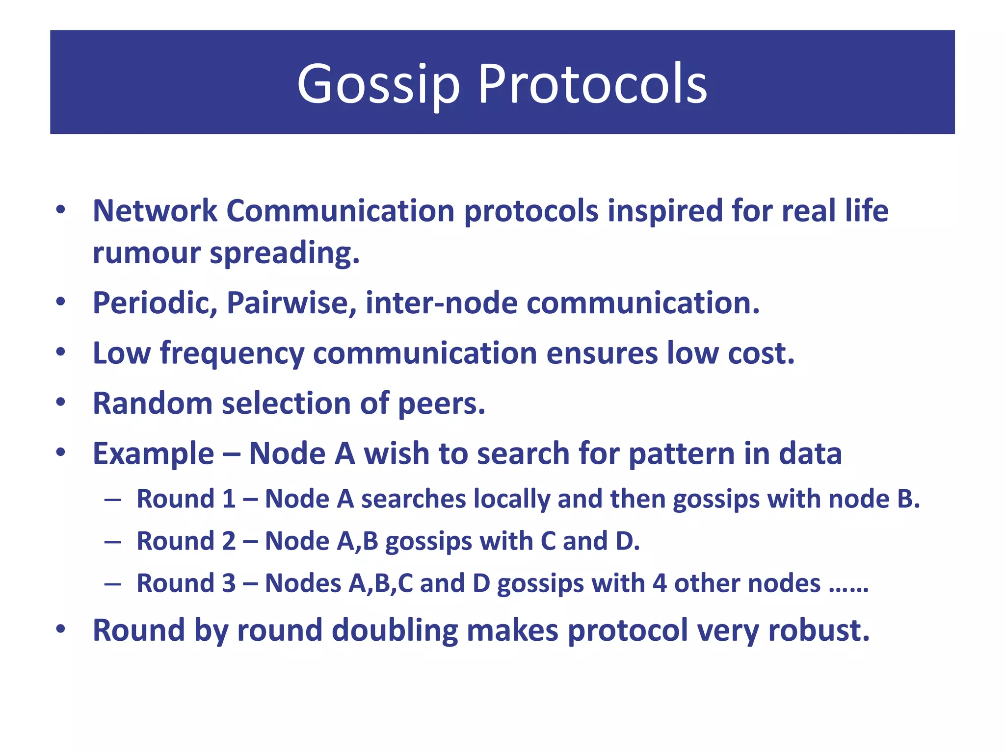 Gossip Protocols
• Network Communication protocols inspired for real life
rumour spreading.
• Periodic, Pairwise, inter-node communication.
• Low frequency communication ensures low cost.
• Random selection of peers.
• Example – Node A wish to search for pattern in data
– Round 1 – Node A searches locally and then gossips with node B.
– Round 2 – Node A,B gossips with C and D.
– Round 3 – Nodes A,B,C and D gossips with 4 other nodes ……
• Round by round doubling makes protocol very robust.
 