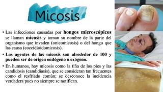 Micosis
• Las infecciones causadas por hongos microscópicos
se llaman micosis y toman su nombre de la parte del
organismo que invaden (onicomicosis) o del hongo que
las causa (coccidioidomicosis).
• Los agentes de las micosis son alrededor de 100 y
pueden ser de origen endógeno o exógeno.
• En humanos, hay micosis como la tiña de los pies y las
candidosis (candidiasis), que se consideran tan frecuentes
como el resfriado común; se desconoce la incidencia
verdadera pues no siempre se notifican.
 