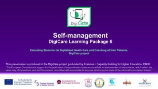 Self-management
DigiCare Learning Package 6
Educating Students for Digitalized Health Care and Coaching of their Patients.
DigiCare project
This presentation is produced in the DigiCare project go-funded by Erasmus+ Capacity Building for Higher Education, CBHE.
“The European Commission’s support for the production of this publication does not constitute an endorsement of the contents, which reflect the
views only of the authors, and the Commission cannot be held responsible for any use which may be made of the information contained therein.”
 