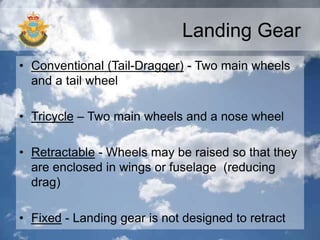 Landing Gear
• Conventional (Tail-Dragger) - Two main wheels
and a tail wheel
• Tricycle – Two main wheels and a nose wheel
• Retractable - Wheels may be raised so that they
are enclosed in wings or fuselage (reducing
drag)
• Fixed - Landing gear is not designed to retract
 