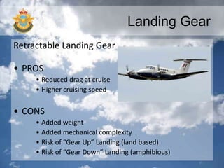 Landing Gear
Retractable Landing Gear
• PROS
• Reduced drag at cruise
• Higher cruising speed
• CONS
• Added weight
• Added mechanical complexity
• Risk of “Gear Up” Landing (land based)
• Risk of “Gear Down” Landing (amphibious)
 