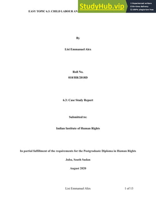 EASY TOPIC 6.3: CHILD LABOUR AND HUMAN RIGHTS IN SOUTH SUDAN
By
Lisi Emmanuel Alex
Roll No.
018/HR/2018D
6.3: Case Study Report
Submitted to:
Indian Institute of Human Rights
In partial fulfillment of the requirements for the Postgraduate Diploma in Human Rights
Juba, South Sudan
August 2020
Lisi Emmanuel Alex ! of !
1 13
 