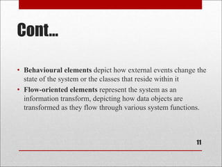 Cont...
11
• Behavioural elements depict how external events change the
state of the system or the classes that reside within it
• Flow-oriented elements represent the system as an
information transform, depicting how data objects are
transformed as they flow through various system functions.
 