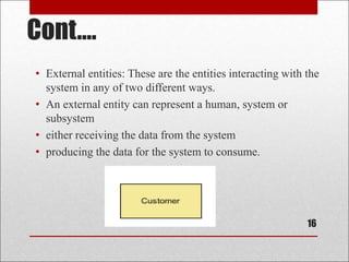 Cont....
• External entities: These are the entities interacting with the
system in any of two different ways.
• An external entity can represent a human, system or
subsystem
• either receiving the data from the system
• producing the data for the system to consume.
16
 