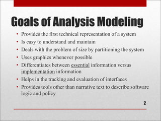 Goals of Analysis Modeling
2
• Provides the first technical representation of a system
• Is easy to understand and maintain
• Deals with the problem of size by partitioning the system
• Uses graphics whenever possible
• Differentiates between essential information versus
implementation information
• Helps in the tracking and evaluation of interfaces
• Provides tools other than narrative text to describe software
logic and policy
 