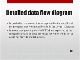 Detailed data flow diagram
• Is used when we have to further explain the functionality of
the processes that we showed briefly in the Level 1 Diagram
• It means that generally detailed DFDS are expressed as the
successive details of those processes for which we do not or
could not provide enough details.
33
 
