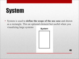 System
• System is used to define the scope of the use case and drawn
as a rectangle. This an optional element but useful when you
visualizing large systems
40
 