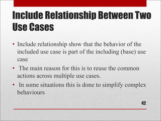 Include Relationship Between Two
Use Cases
• Include relationship show that the behavior of the
included use case is part of the including (base) use
case
• The main reason for this is to reuse the common
actions across multiple use cases.
• In some situations this is done to simplify complex
behaviours
42
 