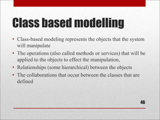 Class based modelling
46
• Class-based modeling represents the objects that the system
will manipulate
• The operations (also called methods or services) that will be
applied to the objects to effect the manipulation,
• Relationships (some hierarchical) between the objects
• The collaborations that occur between the classes that are
defined
 