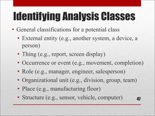Identifying Analysis Classes
47
• General classifications for a potential class
• External entity (e.g., another system, a device, a
person)
• Thing (e.g., report, screen display)
• Occurrence or event (e.g., movement, completion)
• Role (e.g., manager, engineer, salesperson)
• Organizational unit (e.g., division, group, team)
• Place (e.g., manufacturing floor)
• Structure (e.g., sensor, vehicle, computer)
 