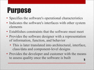 Purpose
5
• Specifies the software's operational characteristics
• Indicates the software's interfaces with other system
elements
• Establishes constraints that the software must meet
• Provides the software designer with a representation
of information, function, and behavior
• This is later translated into architectural, interface,
class/data and component-level designs
• Provides the developer and customer with the means
to assess quality once the software is built
 