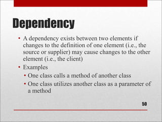 Dependency
• A dependency exists between two elements if
changes to the definition of one element (i.e., the
source or supplier) may cause changes to the other
element (i.e., the client)
• Examples
• One class calls a method of another class
• One class utilizes another class as a parameter of
a method
50
 