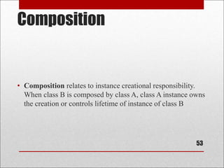 Composition
• Composition relates to instance creational responsibility.
When class B is composed by class A, class A instance owns
the creation or controls lifetime of instance of class B
53
 