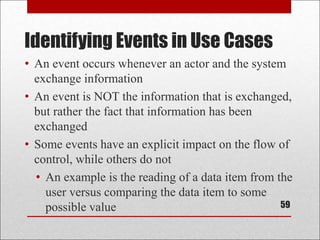 Identifying Events in Use Cases
59
• An event occurs whenever an actor and the system
exchange information
• An event is NOT the information that is exchanged,
but rather the fact that information has been
exchanged
• Some events have an explicit impact on the flow of
control, while others do not
• An example is the reading of a data item from the
user versus comparing the data item to some
possible value
 