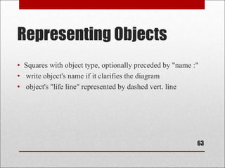 Representing Objects
• Squares with object type, optionally preceded by "name :"
• write object's name if it clarifies the diagram
• object's "life line" represented by dashed vert. line
63
 
