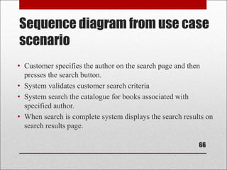 Sequence diagram from use case
scenario
• Customer specifies the author on the search page and then
presses the search button.
• System validates customer search criteria
• System search the catalogue for books associated with
specified author.
• When search is complete system displays the search results on
search results page.
66
 