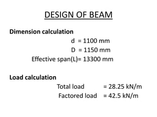 DESIGN OF BEAM
Dimension calculation
d = 1100 mm
D = 1150 mm
Effective span(L)= 13300 mm
Load calculation
Total load = 28.25 kN/m
Factored load = 42.5 kN/m
 