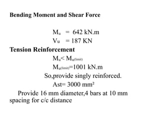 Bending Moment and Shear Force
Mᵤ = 642 kN.m
Vu = 187 KN
Tension Reinforcement
Mᵤ< Mᵤ(limit)
Mᵤ(limit)=1001 kN.m
So,provide singly reinforced.
Ast= 3000 mm²
Provide 16 mm diameter,4 bars at 10 mm
spacing for c/c distance
 