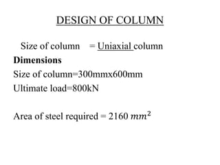 DESIGN OF COLUMN
Size of column = Uniaxial column
Dimensions
Size of column=300mmx600mm
Ultimate load=800kN
Area of steel required = 2160 𝑚𝑚2
 