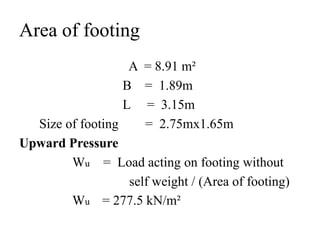 Area of footing
A = 8.91 m²
B = 1.89m
L = 3.15m
Size of footing = 2.75mx1.65m
Upward Pressure
Wu = Load acting on footing without
self weight / (Area of footing)
Wu = 277.5 kN/m²
 