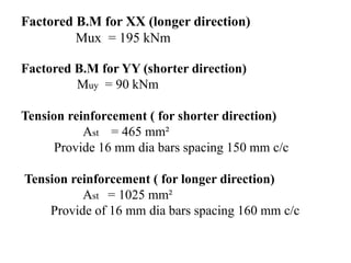 Factored B.M for XX (longer direction)
Mux = 195 kNm
Factored B.M for YY (shorter direction)
Muy = 90 kNm
Tension reinforcement ( for shorter direction)
Ast = 465 mm²
Provide 16 mm dia bars spacing 150 mm c/c
Tension reinforcement ( for longer direction)
Ast = 1025 mm²
Provide of 16 mm dia bars spacing 160 mm c/c
 