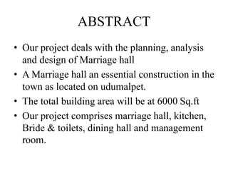 ABSTRACT
• Our project deals with the planning, analysis
and design of Marriage hall
• A Marriage hall an essential construction in the
town as located on udumalpet.
• The total building area will be at 6000 Sq.ft
• Our project comprises marriage hall, kitchen,
Bride & toilets, dining hall and management
room.
 