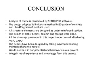 CONCLUSION
• Analysis of frame is carried out by STADD PRO software.
• The design adopted is limit state method M20 grade of concrete
and Fe 415 grade of steel are used.
• All structural elements are designed as under reinforced section.
• The design of slabs, beams, column and footing were done.
• All the drawings presented in this project report was drafted using
AUTO CADD
• The beams have been designed by taking maximum bending
moment of analysis results.
• We do our best in our potential and hard work in our project.
• We gain lot of experience and knowledge form this project.
 