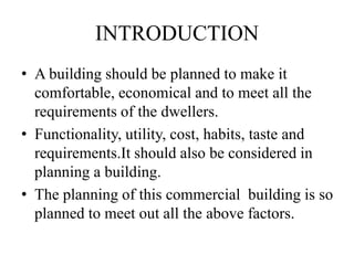 INTRODUCTION
• A building should be planned to make it
comfortable, economical and to meet all the
requirements of the dwellers.
• Functionality, utility, cost, habits, taste and
requirements.It should also be considered in
planning a building.
• The planning of this commercial building is so
planned to meet out all the above factors.
 