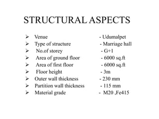 STRUCTURAL ASPECTS
 Venue - Udumalpet
 Type of structure - Marriage hall
 No.of storey - G+1
 Area of ground floor - 6000 sq.ft
 Area of first floor - 6000 sq.ft
 Floor height - 3m
 Outer wall thickness - 230 mm
 Partition wall thickness - 115 mm
 Material grade - M20 ,Fe415
 