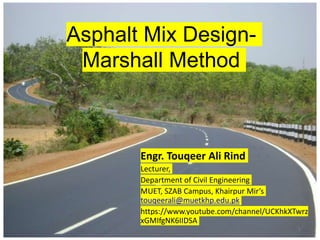 Asphalt Mix Design-
Marshall Method
1
Engr. Touqeer Ali Rind
Lecturer,
Department of Civil Engineering
MUET, SZAB Campus, Khairpur Mir’s
touqeerali@muetkhp.edu.pk
https://www.youtube.com/channel/UCKhkXTwrz
xGMIfgNK6IIDSA
 
